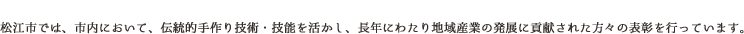 「松江市手作り産業優良技能者表彰」松江市では、市内において、伝統的手作り技術・技能を活かし、長年にわたり地域産業の発展に貢献された方々の表彰を行っています。