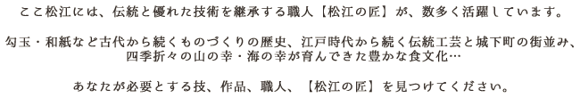 ここ松江には、伝統と優れた技術を継承する職人【松江の匠】が、数多く活躍しています。
勾玉・和紙など古代から続くものづくりの歴史、江戸時代から続く伝統工芸と城下町の街並み、四季折々の山の幸・海の幸が育んできた豊かな食文化…
あなたが必要とする技、作品、職人、【松江の匠】を見つけてください。